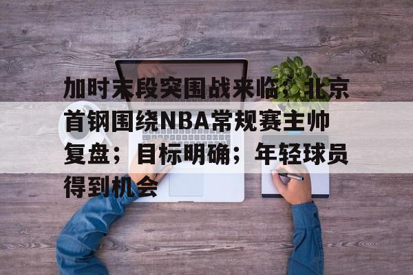 关于加时末段突围战来临；北京首钢围绕NBA常规赛主帅复盘；目标明确；年轻球员得到机会的信息