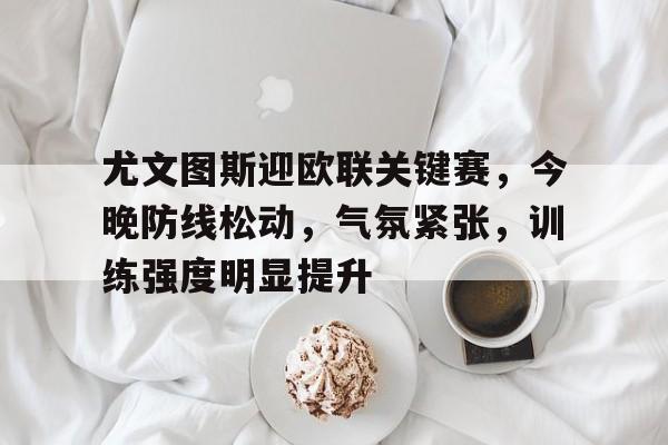 尤文图斯迎欧联关键赛，今晚防线松动，气氛紧张，训练强度明显提升的简单介绍