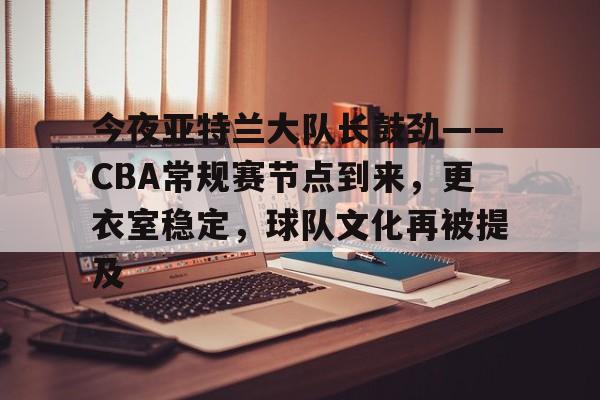 关于今夜亚特兰大队长鼓劲——CBA常规赛节点到来，更衣室稳定，球队文化再被提及的信息-满冠体育App