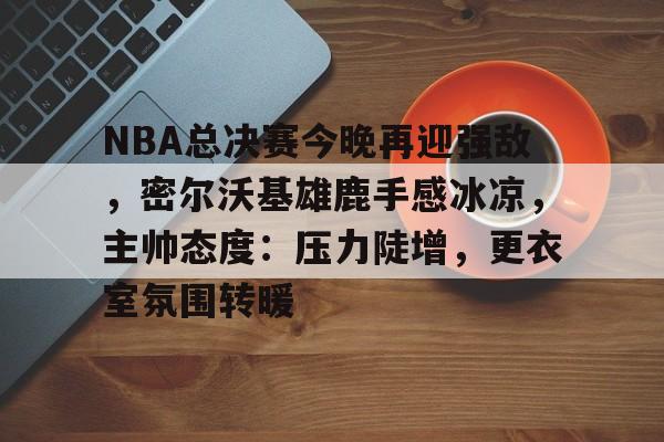 关于NBA总决赛今晚再迎强敌，密尔沃基雄鹿手感冰凉，主帅态度：压力陡增，更衣室氛围转暖的信息-满冠