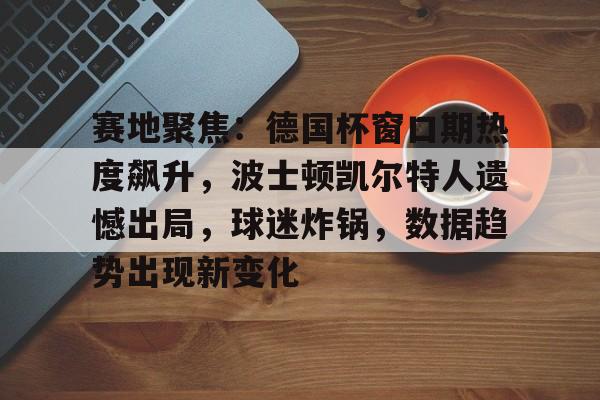 关于赛地聚焦：德国杯窗口期热度飙升，波士顿凯尔特人遗憾出局，球迷炸锅，数据趋势出现新变化的信息-英雄联盟S15赛竞猜